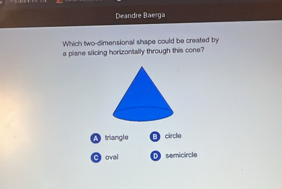 Deandre Baerga
Which two-dimensional shape could be created by
a plane slicing horizontally through this cone?
A triangle B circle
C oval D semicircle