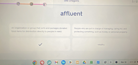 Séa Dragons 3 / 12 
② 
affluent 
An organization or group that sorts and packages donated People who are put in charge of managing, caring for, and 
food items for distribution directly to people in need. protecting something, such as money or personal property 
wealthy 
Nov 18 2:11 US