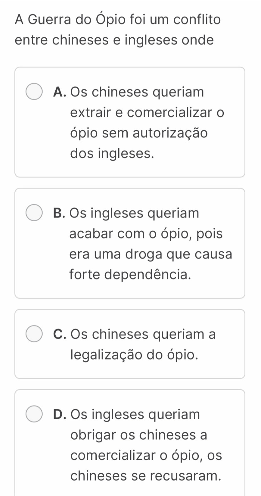 A Guerra do Ópio foi um conflito
entre chineses e ingleses onde
A. Os chineses queriam
extrair e comercializar o
ópio sem autorização
dos ingleses.
B. Os ingleses queriam
acabar com o ópio, pois
era uma droga que causa
forte dependência.
C. Os chineses queriam a
legalização do ópio.
D. Os ingleses queriam
obrigar os chineses a
comercializar o ópio, os
chineses se recusaram.