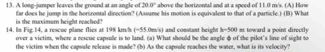 A long-jumper leaves the ground at an angle of 20.0° above the horizontal and at a speed of 11.0 m/s. (A) How 
far does he jump in the horizontal direction? (Assume his motion is equivalent to that of a particle.) (B) What 
is the maximum height reached? 
14. In Fig.14, a rescue plane flies at 198 km/h (=55.0m/s) and constant height h=500m toward a point directly 
over a victim, where a rescue capsule is to land. (a) What should be the angle φ of the pilot’s line of sight to 
the victim when the capsule release is made? (b) As the capsule reaches the water, what is its velocity?