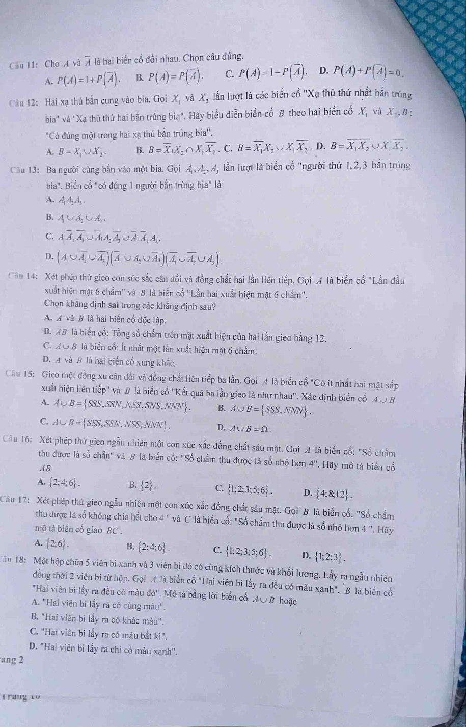 Cầu 11: Cho A và overline A là hai biến cố đối nhau. Chọn câu đúng.
A. P(A)=1+P(overline A). B. P(A)=P(overline A). C. P(A)=1-P(overline A). D. P(A)+P(overline A)=0.
Câu 12: Hai xạ thủ bắn cung vào bia. Grho X_1 và X_2 lần lượt là các biến cố "Xạ thủ thứ nhất bắn trúng
bia'' * và "Xạ thủ thứ hai bắn trúng bia". Hãy biểu diễn biến cố B theo hai biến cố X, và X_2,B 3 ·
"Có đúng một trong hai xạ thủ bắn trúng bia".
A. B=X_1∪ X_2. B. B=overline X_1X_2∩ X_1overline X_2. C. B=overline X_1X_2∪ X_1overline X_2. D. B=overline X_1X_2∪ X_1overline X_2.
Câu 13: Ba người cùng bắn vào một bia. Gọi A_1,A_2,A_3 lần lượt là biến cố "người thứ 1,2,3 bắn trúng
bia". Biến cố "có đúng 1 người bắn trùng in^2 1a
A. A_1A_2A_3.
B. A_1∪ A_2∪ A_3.
C. A_1overline A_2overline A_3∪ overline A_1A_2overline A_3∪ overline A_1overline A_2A_3.
D. (A_1∪ overline A_2∪ overline A_3)(overline A,∪ A_2∪ overline A_3)(overline A_1∪ overline A_2∪ A_3).
Câu 14: Xét phép thử gieo con súc sắc cân đối và đồng chất hai lần liên tiếp. Gọi A là biến cố "Lần đầu
xuất hiện mặt 6 chấm" và B là biến cố "Lần hai xuất hiện mặt 6 chấm".
Chọn khăng định sai trong các khẳng định sau?
A. A và B là hai biến cố độc lập.
B. AB là biến cố: Tổng số chấm trên mặt xuất hiện của hai lần gieo bằng 12.
C. AO B là biến cố: Ít nhất một lần xuất hiện mặt 6 chấm.
D. A và B là hai biển cổ xung khắc.
Cầu 15: Gieo một đồng xu cân đối và đồng chất liên tiếp ba lần. Gọi 4 là biến cố "Có ít nhất hai mặt sắấp
xuất hiện liên tiếp" và B là biến cố "Kết quả ba lần gieo là như nhau". Xác định biến cố A∪ B
A. A∪ B= SSS,SSN,NSS,SNS,NNN . B. A∪ B= SSS,NNN .
C. A∪ B= SSS,SSN,NSS,NNN . D. A∪ B=Omega .
Cầu 16: Xét phép thử gieo ngẫu nhiên một con xúc xắc đồng chất sáu mặt. Gọi A là biến cố: "Số chẩm
thu được là số chẵn" và B là biến cố: "Số chấm thu được là số nhỏ hơn 4''. Hãy mô tả biến cổ
AB
A.  2;4;6 . B.  2 . C.  1;2;3;5;6 . D.  4;8;12 .
Cầu 17: Xét phép thử gieo ngẫu nhiên một con xúc xắc đồng chất sáu mặt. Gọi B là biến cố: "Số chẩm
thu được là số không chia hết cho 4 " và C là biến cố: "Số chấm thu được là số nhỏ hơn 4' '. Hãy
mô tả biển cố giao BC .
A.  2;6 .
B.  2;4;6 . C.  1;2;3;5;6 . D.  1;2;3 .
Tâu 18: Một hộp chứa 5 viên bi xanh và 3 viên bi đỏ có cùng kích thước và khối lương. Lấy ra ngẫu nhiên
đồng thời 2 viên bi từ hộp. Gọi A là biến cố "Hai viên bi lấy ra đều có màu xanh", B là biến cổ
"Hai viên bi lấy ra đều có màu do'' Mô tả bằng lời biển cố A∪ B hoặc
A. "Hai viên bi lấy ra có cùng màu".
B. "Hai viên bi lấy ra có khác màu".
C. "Hai viên bi lấy ra có màu bất kì".
D. "Hai viên bi lấy ra chi có màu xanh".
ang 2
T rang to