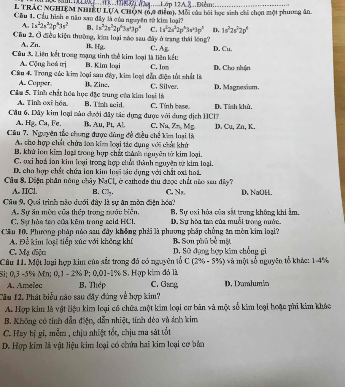 ..Lớp 12A.8.Điểm:_
I. TRÁC NGHIỆM NHIÊU LỤA CHỌN (6,0 điểm). Mỗi câu hỏi học sinh chi chọn một phương án.
Cầu 1. Cấu hình e nào sau đây là của nguyên tử kim loại?
A. 1s^22s^22p^63s^2 B. 1s^22s^22p^63s^23p^4 C. 1s^22s^22p^63s^23p^5 D. 1s^22s^22p^6
Câu 2. Ở điều kiện thường, kim loại nào sau đây ở trạng thái lỏng?
A. Zn. B. Hg. C. Ag. D. Cu.
Câu 3. Liên kết trong mạng tinh thể kim loại là liên kết:
A. Cộng hoá trị B. Kim loại C. Ion D. Cho nhận
Câu 4. Trong các kim loại sau đây, kim loại dẫn điện tốt nhất là
A. Copper. B. Zinc. C. Silver. D. Magnesium.
Câu 5. Tính chất hóa học đặc trung của kim loại là
A. Tính oxi hóa. B. Tính acid. C. Tính base. D. Tính khử.
Câu 6. Dãy kim loại nào dưới đây tác dụng được với dung dịch HCl?
A. Hg, Ca, Fe. B. Au, Pt, Al. C. Na, Zn, Mg. D. Cu, Zn, K.
Câu 7. Nguyên tắc chung được dùng để điều chế kim loại là
A. cho hợp chất chứa ion kim loại tác dụng với chất khử
B. khử ion kim loại trong hợp chất thành nguyên tử kim loại.
C. oxi hoá ion kim loại trong hợp chất thành nguyên tử kim loại.
D. cho hợp chất chứa ion kim loại tác dụng với chất oxi hoá.
Câu 8. Điện phân nóng chảy NaCl, ở cathode thu được chất nào sau đây?
A. HCl. B. Cl_2. C. Na. D. NaOH.
Câu 9. Quá trình nào dưới đây là sự ăn mòn điện hóa?
A. Sự ăn mòn của thép trong nước biển. B. Sự oxi hóa của sắt trong không khí ẩm.
C. Sự hòa tan của kẽm trong acid HCl. D. Sự hòa tan của muối trong nước.
Câu 10. Phương pháp nào sau đây không phải là phương pháp chống ăn mòn kim loại?
A. Để kim loại tiếp xúc với không khí B. Sơn phủ bề mặt
C. Mạ điện D. Sử dụng hợp kim chống gi
Câu 11. Một loại hợp kim của sắt trong đó có nguyên tố C(2% -5% ) và một số nguyên tố khác: 1-4%
Si; 0,3 -5% Mn; 0,1 - 2% P; 0,01-1% S. Hợp kim đó là
A. Amelec B. Thép C. Gang D. Duralumin
Câu 12. Phát biểu nào sau đây đúng về hợp kim?
A. Hợp kim là vật liệu kim loại có chứa một kim loại cơ bản và một số kim loại hoặc phi kim khác
B. Không có tính dẫn điện, dẫn nhiệt, tính dẻo và ánh kim
C. Hay bị gi, mềm , chịu nhiệt tốt, chịu ma sát tốt
D. Hợp kim là vật liệu kim loại có chứa hai kim loại cơ bản