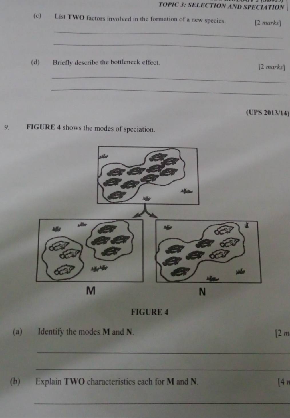 TOPIC 3: SELECTION AND SPECIATION 
(c) List TWO factors involved in the formation of a new species. [2 marks] 
_ 
_ 
(d) Briefly describe the bottleneck effect. [2 marks] 
_ 
_ 
(UPS 2013/14) 
9. FIGURE 4 shows the modes of speciation. 
FIGURE 4 
(a) Identify the modes M and N. [2 m
_ 
_ 
(b) Explain TWO characteristics each for M and N. [4 n
_