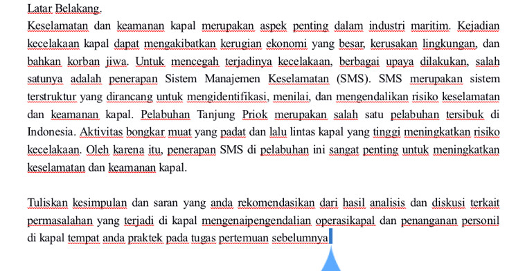 Latar Belakang. 
Keselamatan dan keamanan kapal merupakan aspek penting dalam industri maritim. Kejadian 
kecelakaan kapal dapat mengakibatkan kerugian ekonomi yang besar, kerusakan lingkungan, dan 
bahkan korban jiwa. Untuk mencegah terjadinya kecelakaan, berbagai upaya dilakukan, salah 
satunya adalah penerapan Sistem Manajemen Keselamatan (SMS). SMS merupakan sistem 
terstruktur yang dirancang untuk mengidentifikasi, menilai, dan mengendalikan risiko keselamatan 
dan keamanan kapal. Pelabuhan Tanjung Priok merupakan salah satu pelabuhan tersibuk di 
Indonesia. Aktivitas bongkar muat yang padat dan lalu lintas kapal yang tinggi meningkatkan risiko 
kecelakaan. Oleh karena itu, penerapan SMS di pelabuhan ini sangat penting untuk meningkatkan 
keselamatan dan keamanan kapal. 
Tuliskan kesimpulan dan saran yang anda rekomendasikan dari hasil analisis dan diskusi terkait 
permasalahan yang terjadi di kapal mengenaipengendalian operasikapal dan penanganan personil 
di kapal tempat anda praktek pada tugas pertemuan sebelumnya