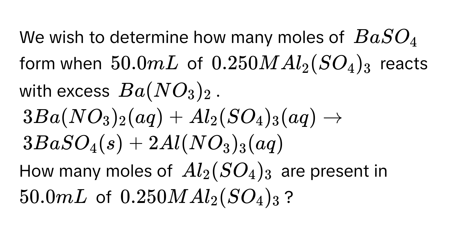 We wish to determine how many moles of $BaSO_4$ form when $50.0 mL$ of $0.250MAl_2(SO_4)_3$ reacts with excess $Ba(NO_3)_2$.
$3Ba(NO_3)_2(aq)+Al_2(SO_4)_3(aq)to$
$3BaSO_4(s)+2Al(NO_3)_3(aq)$
How many moles of $Al_2(SO_4)_3$ are present in $50.0 mL$ of $0.250MAl_2(SO_4)_3$?