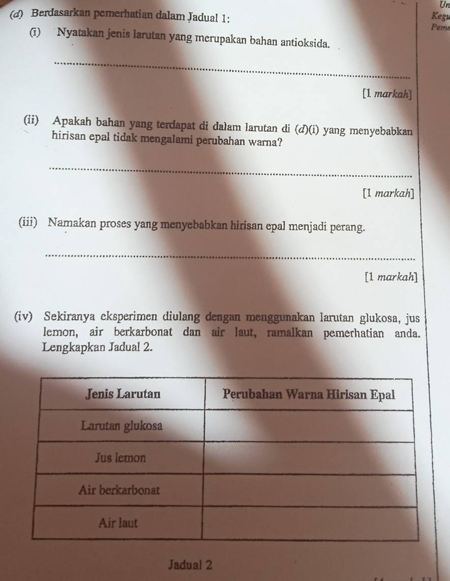 Un 
(d) Berdasarkan pemerhatian dalam Jadual 1: Kegu 
Peme 
(i) Nyatakan jenis larutan yang merupakan bahan antioksida. 
_ 
[1 markah] 
(ii) Apakah bahan yang terdapat di dalam larutan di (d)(i) yang menyebabkan 
hirisan epal tidak mengalami perubahan warna? 
_ 
[1 markah] 
(iii) Namakan proses yang menyebabkan hirisan epal menjadi perang. 
_ 
[1 markah] 
(iv) Sekiranya eksperimen diulang dengan menggunakan larutan glukosa, jus 
lemon, air berkarbonat dan air laut, ramalkan pemerhatian anda. 
Lengkapkan Jadual 2. 
Jadual 2