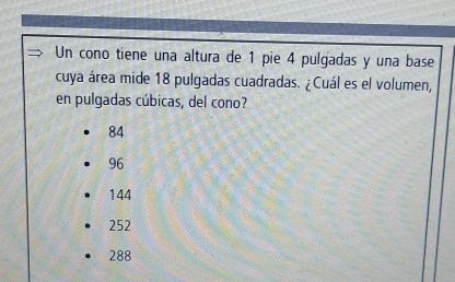 Un cono tiene una altura de 1 pie 4 pulgadas y una base
cuya área mide 18 pulgadas cuadradas. (Cuál es el volumen,
en pulgadas cúbicas, del cono?
84
96
144
252
288