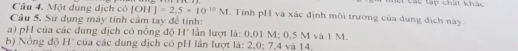 Một dung dịch có |OH|=2.5* 10^(-10)M L Tính pH và xác định môi trường của đung địch này. 
Cầu 5. Sử dụng máy tính cầm tay đề tính: 
a) pH của các dung dịch có nồng độ H* lần lượt là: 0,01 M : 0,5 M và 1 M. 
b) Nông độ H' của các dung dịch có pH lần lượt là: 2,0; 7, 4 và 14.