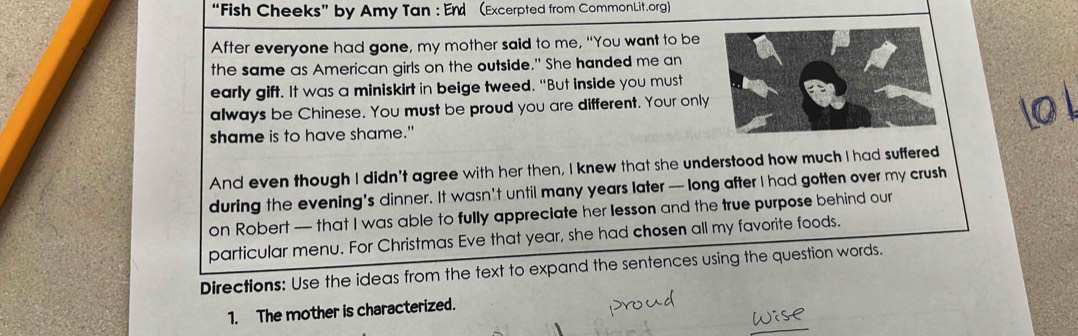 “Fish Cheeks” by Amy Tan : End (Excerpted from CommonLit.org) 
After everyone had gone, my mother said to me, "You want to be 
the same as American girls on the outside." She handed me an 
early gift. It was a miniskirt in beige tweed. "But inside you must 
always be Chinese. You must be proud you are different. Your only 
shame is to have shame." 
And even though I didn't agree with her then, I knew that she understood how much I had suffered 
during the evening's dinner. It wasn't until many years later — long after I had gotten over my crush 
on Robert — that I was able to fully appreciate her lesson and the true purpose behind our 
particular menu. For Christmas Eve that year, she had chosen all my favorite foods. 
Directions: Use the ideas from the text to expand the sentences using the question words. 
1. The mother is characterized.