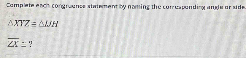 Complete each congruence statement by naming the corresponding angle or side
△ XYZ≌ △ IJH
overline ZX≌ ?