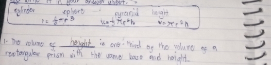 IT in your answer sheet. 
eglinder sphere eyramid height
r= 1/2 π r^3 V=-5π r^2h V=π r^2h
1. The volume of height is one third of the volume gf a 
rectangular prism with the ame baso and hoight.