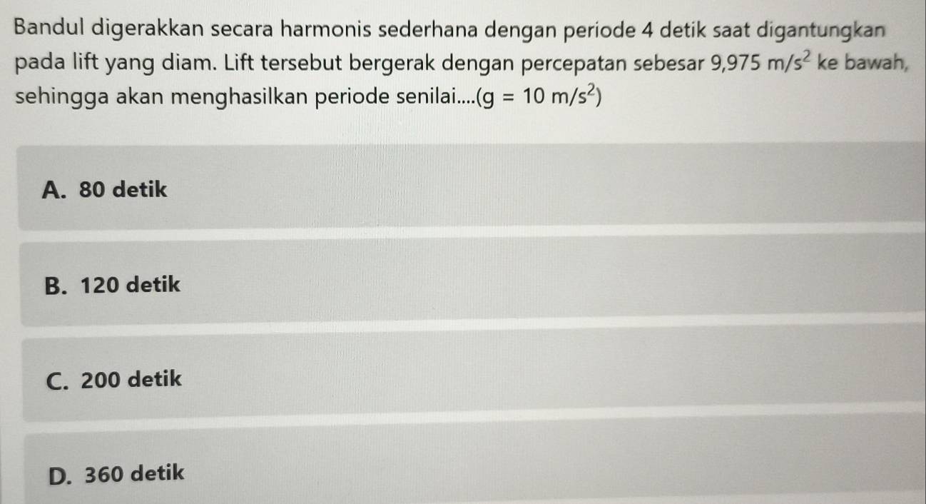 Bandul digerakkan secara harmonis sederhana dengan periode 4 detik saat digantungkan
pada lift yang diam. Lift tersebut bergerak dengan percepatan sebesar 9,975m/s^2 ke bawah,
sehingga akan menghasilkan periode senilai.... (g=10m/s^2)
A. 80 detik
B. 120 detik
C. 200 detik
D. 360 detik