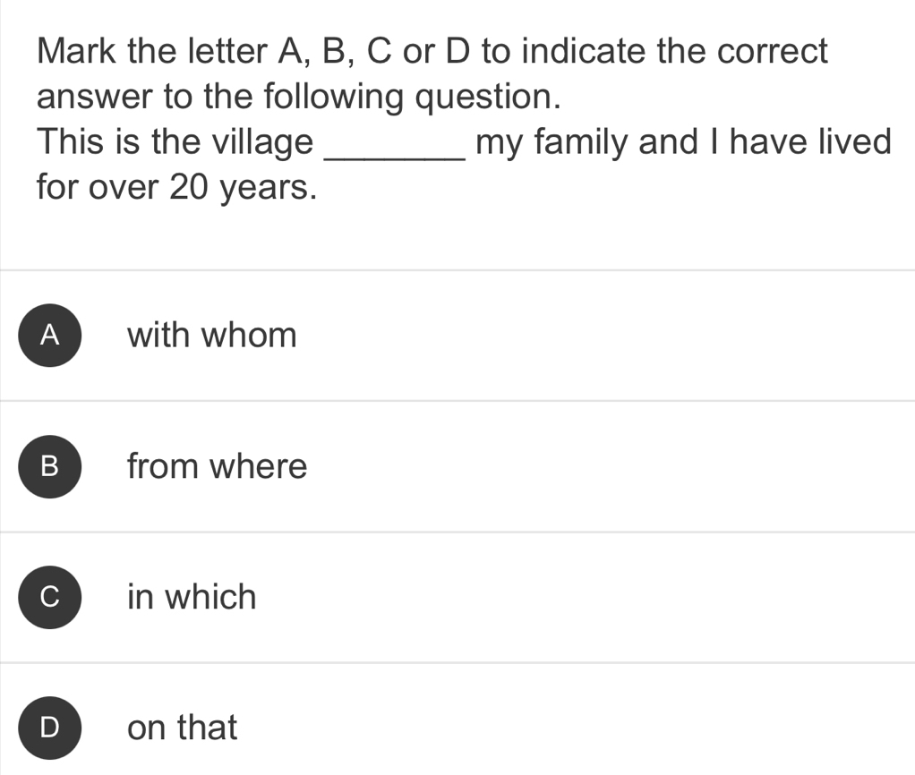 Mark the letter A, B, C or D to indicate the correct
answer to the following question.
This is the village _my family and I have lived
for over 20 years.
A with whom
B from where
in which
D on that