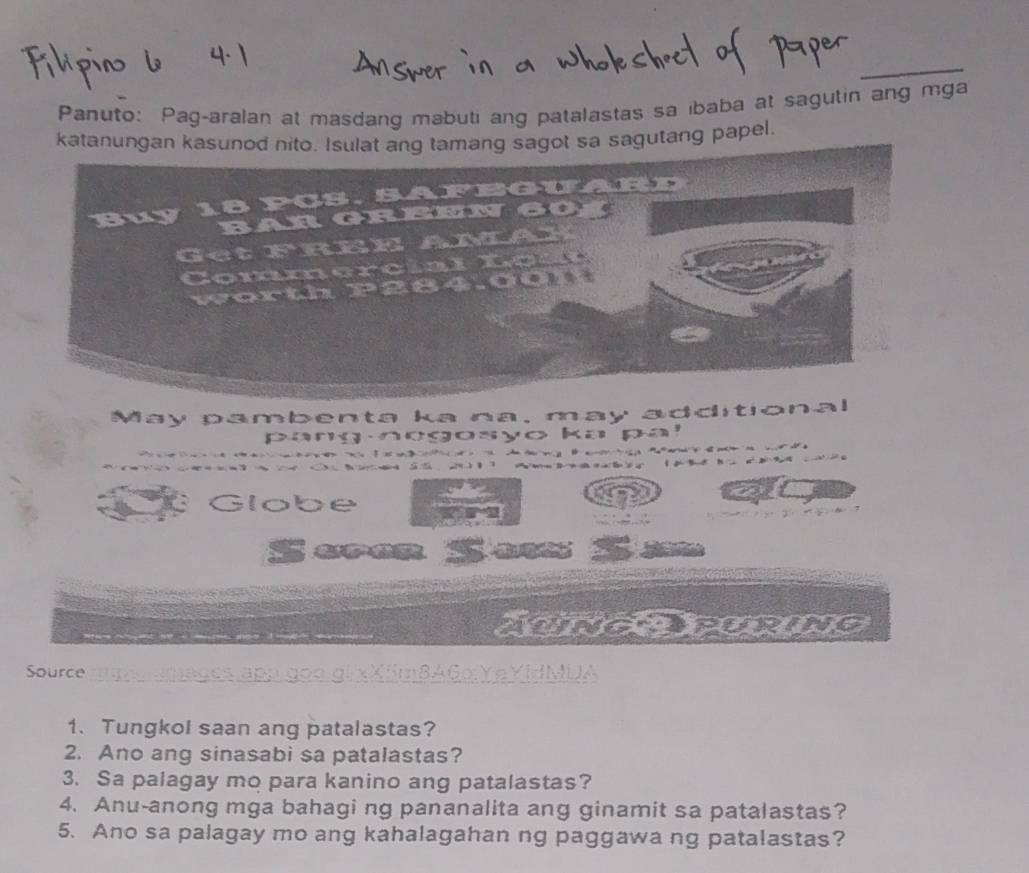 Panuto: Pag-aralan at masdang mabuti ang patalastas sa ibaba at sagutin ang mga 
katanungan kasugot sa sagutang papel. 
May pambenta ka na, may additiona 
pang negosyo ka pa! 


Globe N 
Seren Se 
AUINGOPURING 
Source MUA 
1. Tungkol saan ang patalastas? 
2. Ano ang sinasabi sa patalastas? 
3. Sa palagay mo para kanino ang patalastas? 
4. Anu-anong mga bahagi ng pananalita ang ginamit sa patalastas? 
5. Ano sa palagay mo ang kahalagahan ng paggawa ng patalastas?