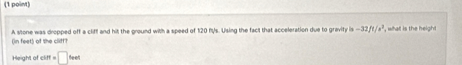 A stone was dropped off a cliff and hit the ground with a speed of 120 ft/s. Using the fact that acceleration due to gravity is -32ft/s^2 , what is the height 
(in feet) of the cliff? 
Height of cliff =□ feet