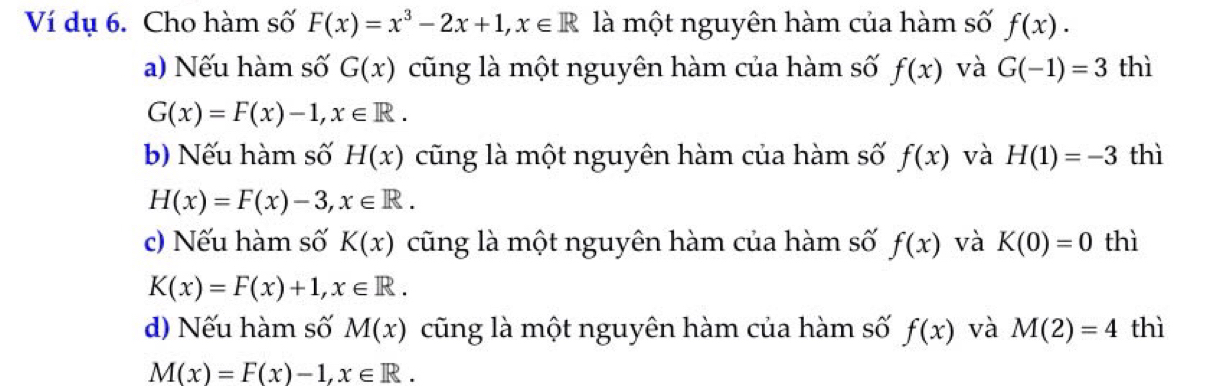 Ví dụ 6. Cho hàm số F(x)=x^3-2x+1, x∈ R là một nguyên hàm của hàm số f(x).
a) Nếu hàm số G(x) cũng là một nguyên hàm của hàm số f(x) và G(-1)=3 thì
G(x)=F(x)-1, x∈ R.
b) Nếu hàm số H(x) cũng là một nguyên hàm của hàm số f(x) và H(1)=-3 thì
H(x)=F(x)-3, x∈ R. 
c) Nếu hàm số K(x) cũng là một nguyên hàm của hàm số f(x) và K(0)=0 thì
K(x)=F(x)+1, x∈ R.
d) Nếu hàm số M(x) cũng là một nguyên hàm của hàm số f(x) và M(2)=4 thì
M(x)=F(x)-1, x∈ R.