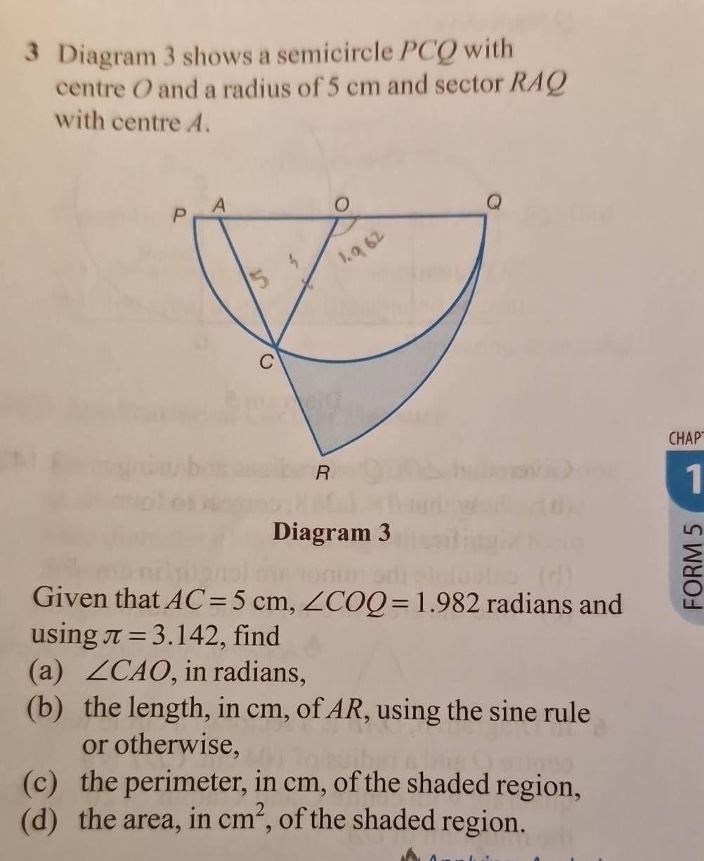 Diagram 3 shows a semicircle PCQ with 
centre O and a radius of 5 cm and sector RAQ 
with centre A. 
CHAP 
1 
Diagram 3 
Given that AC=5cm, ∠ COQ=1.982 radians and 
using π =3.142 , find 
(a) ∠ CAO , in radians, 
(b) the length, in cm, of AR, using the sine rule 
or otherwise, 
(c) the perimeter, in cm, of the shaded region, 
(d) the area, in cm^2 , of the shaded region.