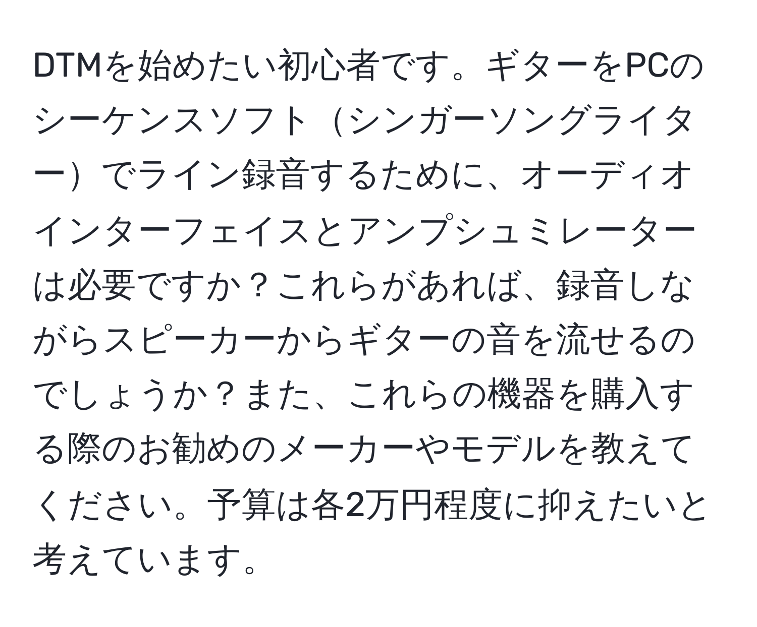 DTMを始めたい初心者です。ギターをPCのシーケンスソフトシンガーソングライターでライン録音するために、オーディオインターフェイスとアンプシュミレーターは必要ですか？これらがあれば、録音しながらスピーカーからギターの音を流せるのでしょうか？また、これらの機器を購入する際のお勧めのメーカーやモデルを教えてください。予算は各2万円程度に抑えたいと考えています。