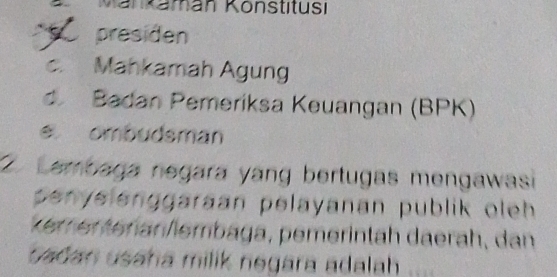 Mänkaman Könstitusi
presiden
c. Mahkamah Agung
d Badan Pemeriksa Keuangan (BPK)
e ombudsman
2 Lembaga negara yang bertugas mengawasi
penyelenggaraan pelayanan publik oleh 
kemer tenan/lembaga, pemerintäh daerah, dan
sadan usaha milik negara adalah