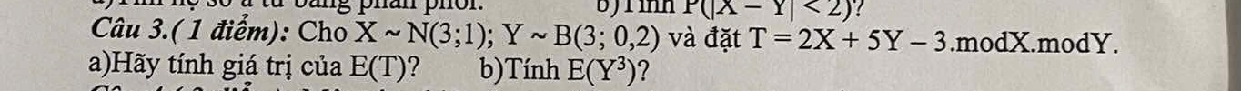 bang phan phon. P(|x-Y|<2) ? 
Câu 3.(1 điểm): Cho Xsim N(3;1); Ysim B(3;0,2) và đặt T=2X+5Y-3.modX.modY. 
a)Hãy tính giá trị của E(T) b)Tính E(Y^3) ?