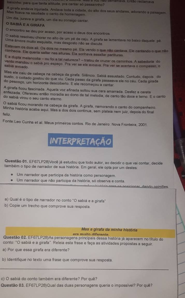 as a voz não derramava. Então reclamava
baixinho: para que tanta altitude, pra cantar só passarinho?
A girafa andava injuriada. Andava toda a cidade, do alto dos seus andares, adorando a paisagem.
Mas ficava na saudade o canto de homenagem.
Um dia, jurava a girafa, um dia eu consigo cantar.
O sabiá e a girafa
encontro se deu por acaso, por acaso o deus dos encontros.
sabiá resolveu chorar no alto de um pé de caju. A girafa se lamentava no baixo daquele pé
Uma árvore muito esquisita, mas desgosto não se discute.
Estavam os dois ali. Os dois no mesmo pé. Ela vendo o que não cantava. Ele cantando o que não
conhecia. Ele queria saltar nas alturas. Ela sonhava assaltar partituras
E a dupla melancolia - ou foi a tal natureza? - tratou de cruzar os caminhos. A sabedoria do
vento mandou o sabiá pro espaço. Pra ver se ele avoava. Pra ver se acertava o compasso, o
sabiá avoado.
Mas ele caiu de cabeça na cabeça da girafa. Silêncio. Sabiá assustado. Contudo, depois do
susto, o coitado gostou do que viu. Cada passo da girafa passeava ele no céu. Cada girada
do pescoço, um horizonte descoberto. E ele recomeçou a cantar.
A girafa ficou fascinada. Aquela voz afinada soltou sua cara amarrada. Desfez a careta
enfezada. Ofereceu então moradia ao dono de tal melodia, de canto tão doce e terno. E o canto
do sabiá virou o seu canto eterno.
O sabiá ficou morando na cabeça da girafa. A girafa, namorando o canto do companheiro.
Minha história acaba aqui. Mas a dos dois continua, sem plateia nem juiz, depois do final
feliz.
Fonte:Leo Cunha et al. Meus primeiros contos. Rio de Janeiro: Nova Fronteira, 2001.
INTERPRETAÇÃO
Questão 01. EF67LP28)Você já estudou que todo autor, ao decidir o que vai contar, decide
também o tipo de narrador de sua história. Em geral, ele opta por um destes:
Um narrador que participa da história como personagem.
Um narrador que não participa da história, só observa e conta.
r o  ic o n ar  dan do opiniões.
a) Qual é o tipo de narrador no conto "O sabiá e a girafa"
b) Copie um trecho que comprove sua resposta.
Mas a girafa da minha história
era muito diferente
Questão 02. EF67LP28)As personagens principais dessa história já aparecem no título do
conto: “O sabiá e a girafa”. Releia esta frase e faça as atividades propostas a seguir.
a) Por que essa girafa era diferente?
b) Identifique no texto uma frase que comprove sua resposta.
_
c) O sabiá do conto também era diferente? Por quê?
Questão 03. EF67LP28)Qual das duas personagens queria o impossível? Por quê?