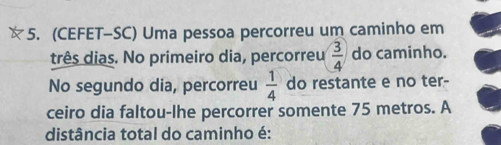 (CEFET-SC) Uma pessoa percorreu um caminho em 
três dias. No primeiro dia, percorreu  3/4  do caminho. 
No segundo dia, percorreu  1/4  do restante e no ter- 
ceiro dia faltou-lhe percorrer somente 75 metros. A 
distância total do caminho é: