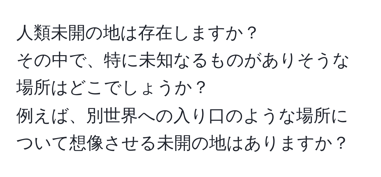 人類未開の地は存在しますか？  
その中で、特に未知なるものがありそうな場所はどこでしょうか？  
例えば、別世界への入り口のような場所について想像させる未開の地はありますか？