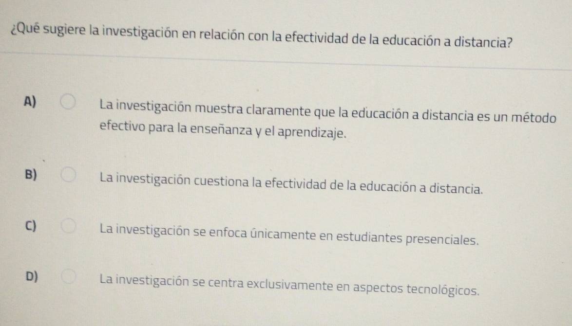 ¿Qué sugiere la investigación en relación con la efectividad de la educación a distancia?
A)
La investigación muestra claramente que la educación a distancia es un método
efectivo para la enseñanza y el aprendizaje.
B) La investigación cuestiona la efectividad de la educación a distancia.
C) La investigación se enfoca únicamente en estudiantes presenciales.
D) La investigación se centra exclusivamente en aspectos tecnológicos.