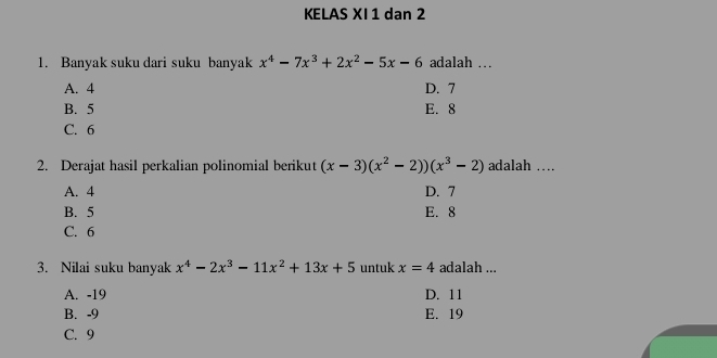 KELAS XI 1 dan 2
1. Banyak suku dari suku banyak x^4-7x^3+2x^2-5x-6 adalah .
A. 4 D. 7
B. 5 E. 8
C. 6
2. Derajat hasil perkalian polinomial berikut (x-3)(x^2-2))(x^3-2) adalah …
A. 4 D. 7
B. 5 E. 8
C. 6
3. Nilai suku banyak x^4-2x^3-11x^2+13x+5 untuk x=4 adalah ...
A. -19 D. 11
B. -9 E. 19
C. 9