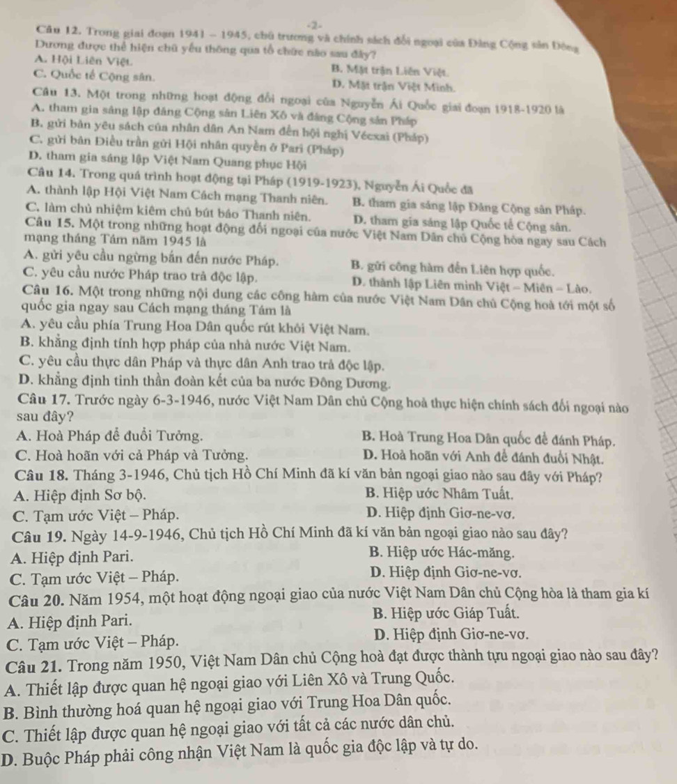 2-
Câu 12. Trong giai đoạn 1941 - 1945, chủ trương và chính sách đổi ngoại của Đảng Cộng sản Đông
Dương được thể hiện chữ yếu thông qua tổ chức não sau đây?
A. Hội Liên Việt B. Mật trận Liên Việt.
C. Quốc tế Cộng sân. D. Mặt trận Việt Minh.
Câu 13. Một trong những hoạt động đổi ngoại của Nguyễn Ái Quốc giai đoạn 1918-1920 là
A. tham gia sâng lập đăng Cộng sản Liên Xô và đâng Cộng sản Pháp
B. gửi bản yêu sách của nhân dân An Nam đến hội nghị Vécxai (Pháp)
C. gửi bản Điều trần gửi Hội nhân quyền ở Pari (Pháp)
D. tham gia sáng lập Việt Nam Quang phục Hội
Câu 14. Trong quá trình hoạt động tại Pháp (1919-1923), Nguyễn Ái Quốc đã
A. thành lập Hội Việt Nam Cách mạng Thanh niên. B. tham gia sáng lập Đảng Cộng sân Pháp.
C. làm chủ nhiệm kiêm chủ bút bảo Thanh niên. D. tham gia sáng lập Quốc tế Cộng sân.
Câu 15. Một trong những hoạt động đối ngoại của nước Việt Nam Dân chủ Cộng hòa ngay sau Cách
mạng tháng Tám năm 1945 là
A. gửi yêu cầu ngừng bắn đến nước Pháp. B. gữi công hàm đến Liên hợp quốc.
C. yêu cầu nước Pháp trao trả độc lập. D. thành lập Liên minh V iet-Mien-L ào .
Câu 16. Một trong những nội dung các công hàm của nước Việt Nam Dân chủ Cộng hoà tới một số
quốc gia ngay sau Cách mạng tháng Tám là
A. yêu cầu phía Trung Hoa Dân quốc rút khôi Việt Nam.
B. khẳng định tính hợp pháp của nhà nước Việt Nam.
C. yêu cầu thực dân Pháp và thực dân Anh trao trả độc lập.
D. khẳng định tinh thần đoàn kết của ba nước Đông Dương.
Câu 17. Trước ngày 6-3-1946, nước Việt Nam Dân chủ Cộng hoà thực hiện chính sách đối ngoại nào
sau đây?
A. Hoà Pháp để đuổi Tưởng. B. Hoà Trung Hoa Dãn quốc đề đánh Pháp.
C. Hoà hoãn với cả Pháp và Tưởng. D. Hoà hoãn với Anh đề đánh đuổi Nhật.
Câu 18. Tháng 3-1946, Chủ tịch Hồ Chí Minh đã kí văn bản ngoại giao nào sau đây với Pháp?
A. Hiệp định Sơ bộ. B. Hiệp ước Nhâm Tuất.
C. Tạm ước Việt - Pháp. D. Hiệp định Giơ-ne-vơ.
Câu 19. Ngày 14-9-1946, Chủ tịch Hồ Chí Minh đã kí văn bản ngoại giao nào sau đây?
A. Hiệp định Pari.
B. Hiệp ước Hác-măng.
C. Tạm ước Việt - Pháp. D. Hiệp định Giơ-ne-vơ.
Câu 20. Năm 1954, một hoạt động ngoại giao của nước Việt Nam Dân chủ Cộng hòa là tham gia kí
A. Hiệp định Pari. B. Hiệp ước Giáp Tuất.
C. Tạm ước Việt - Pháp.
D. Hiệp định Giơ-ne-vơ.
Câu 21. Trong năm 1950, Việt Nam Dân chủ Cộng hoà đạt được thành tựu ngoại giao nào sau đây?
A. Thiết lập được quan hệ ngoại giao với Liên Xô và Trung Quốc.
B. Bình thường hoá quan hệ ngoại giao với Trung Hoa Dân quốc.
C. Thiết lập được quan hệ ngoại giao với tất cả các nước dân chủ.
D. Buộc Pháp phải công nhận Việt Nam là quốc gia độc lập và tự do.