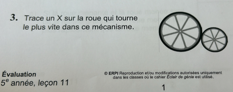 Trace un X sur la roue qui tourne 
le plus vite dans ce mécanisme. 
Évaluation ERPI Reproduction et/ou modifications autorisées uniquement 
dans les classes où le cahier Éclair de génie est utilisé.
5^e année, leçon 11 
1