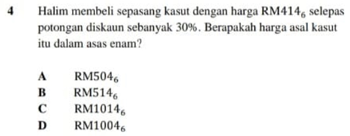 Halim membeli sepasang kasut dengan harga RM4 14_6 selepas
potongan diskaun sebanyak 30%. Berapakah harga asal kasut
itu dalam asas enam?
A RM504_6
B RM514_6
C RM1014_6
D RM10 04_6