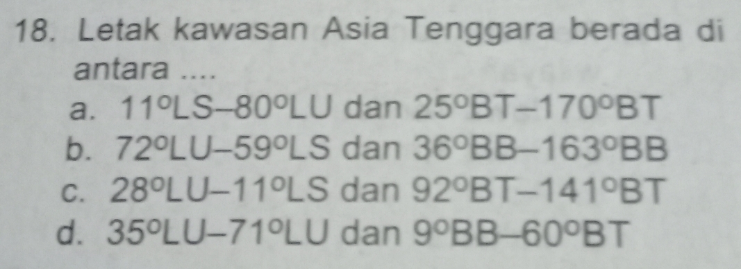 Letak kawasan Asia Tenggara berada di
antara ....
a. 11°LS-80°LU dan 25°BT-170°BT
b. 72°LU-59°LS dan 36°BB-163°BB
C. 28°LU-11°LS dan 92° BT-141°BT
d. 35°LU-71°LU dan 9° BB-60°BT