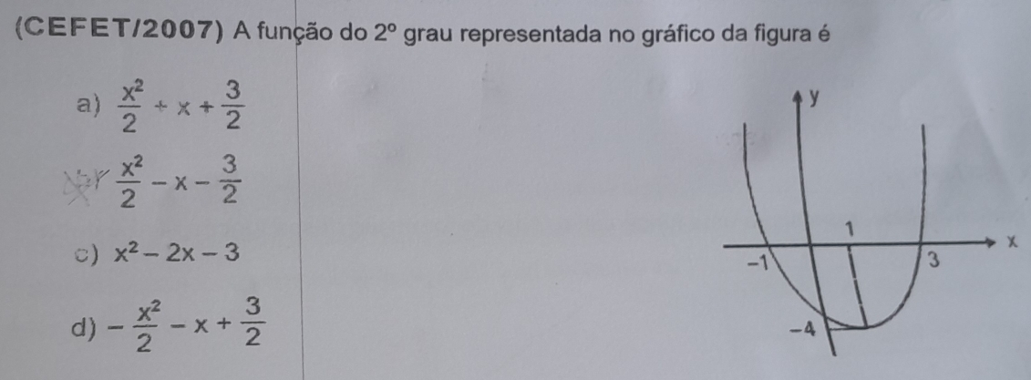 (CEFET/2007) A função do 2° grau representada no gráfico da figura é
a)  x^2/2 / x+ 3/2 
y
Ner  x^2/2 -x- 3/2 
1
C) x^2-2x-3
-1
3
d) - x^2/2 -x+ 3/2 
-4