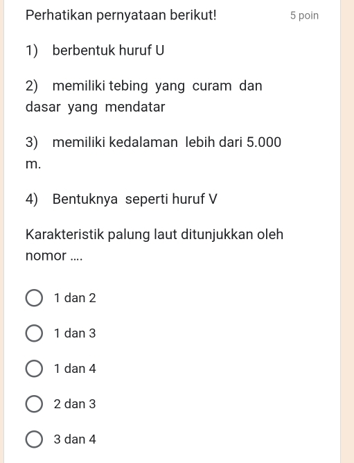 Perhatikan pernyataan berikut! 5 poin
1) berbentuk huruf U
2) memiliki tebing yang curam dan
dasar yang mendatar
3) memiliki kedalaman lebih dari 5.000
m.
4) Bentuknya seperti huruf V
Karakteristik palung laut ditunjukkan oleh
nomor ....
1 dan 2
1 dan 3
1 dan 4
2 dan 3
3 dan 4