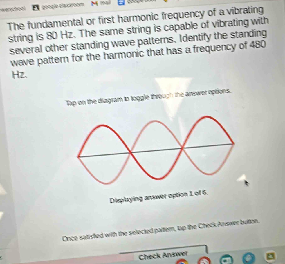 werschool google classroom maí 
The fundamental or first harmonic frequency of a vibrating 
string is 80 Hz. The same string is capable of vibrating with 
several other standing wave patterns. Identify the standing 
wave pattern for the harmonic that has a frequency of 480
Hz. 
Tap on the diagram to toggle through the answer options. 
Displaying answer option 1 of 6. 
Once satisfied with the selected pattern, tap the Check Answer button. 
Check Answer