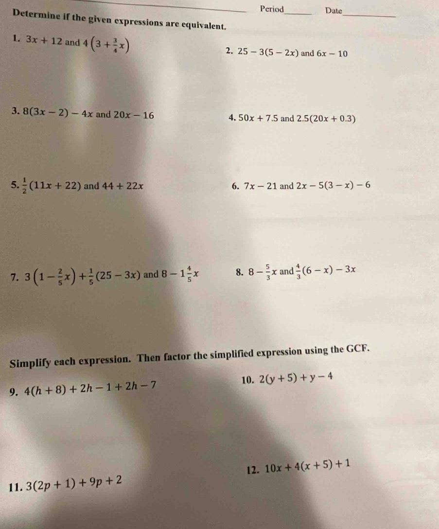 Period_ Date 
_ 
Determine if the given expressions are equivalent. 
1. 3x+12 and 4(3+ 3/4 x)
2. 25-3(5-2x) and 6x-10
3. 8(3x-2)-4x and 20x-16
4. 50x+7.5 and 2.5(20x+0.3)
5.  1/2 (11x+22) and 44+22x 6. 7x-21 and 2x-5(3-x)-6
7. 3(1- 2/5 x)+ 1/5 (25-3x) and 8-1 4/5 x 8. 8- 5/3 x and  4/3 (6-x)-3x
Simplify each expression. Then factor the simplified expression using the GCF. 
9. 4(h+8)+2h-1+2h-7
10. 2(y+5)+y-4
12. 10x+4(x+5)+1
11. 3(2p+1)+9p+2