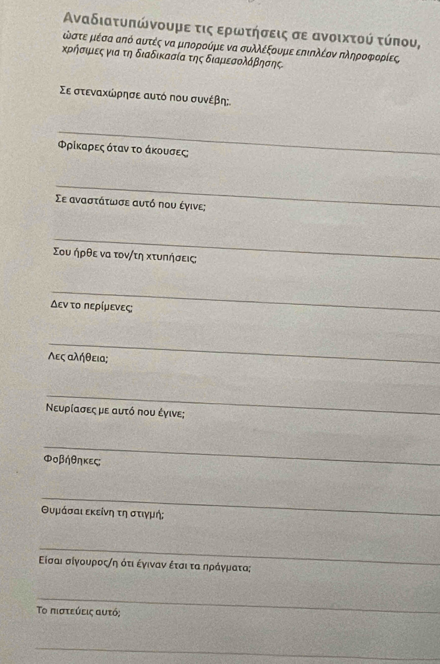 Αναδιατυπώνουμε τις ερωτήσεις σε ανοικτού τύπου,
έστε μέσα από αυτές να μπορούμε να συλλέξουμε επιπλέον πληροφορίες 
κρήσιμιες για τη διαδικασία της διαμεσολάβησης. 
Σε στεναχώρησε αυτό που συνέβη; 
_ 
Φρίκαρες όταν το άκουσες; 
_ 
Σε αναστάτωσε αυτό που έγινε; 
_ 
Σου ήρθε να τον/τη Χτυπήσεις; 
_ 
Δεν το περίμενες; 
_ 
Λες αλήθεια; 
_ 
Νευρίασες με αυτό που έγινε; 
_ 
ΦOβήθηκες; 
_ 
θυμάσαι εκείνη τη στιγμή; 
_ 
Είσαι σίγουροςηη ότι έγιναν έτσι τα αηράγματα; 
_ 
Το πιστεύεις αυτό; 
_