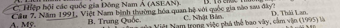 C. Hiệp hội các quốc gia Đông Nam Á (ASEAN). D. Tổ chức T
Câu 7. Năm 1991, Việt Nam bình thường hóa quan hệ với quốc gia nào sau đây?
A. Mỹ. B. Trung Quốc. C. Nhật Bản. D. Thái Lan.
Nủa Việt Nam trong việc phá thế bao vây, cầm vận (1995) là