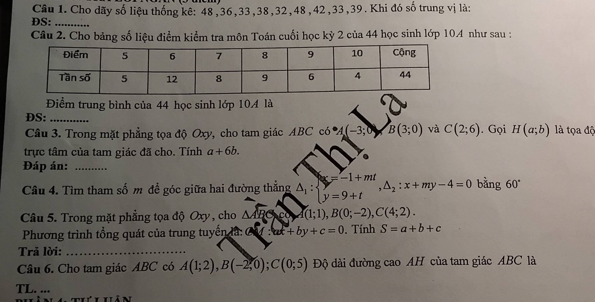 Cho dãy số liệu thống kê: 48,36,33,38,32,48,42,33,39. Khi đó số trung vị là:
DS:_
Câu 2. Cho bảng số liệu điểm kiểm tra môn Toán cuối học kỳ 2 của 44 học sinh lớp 104 như sau :
Điểm trung bình của 44 học sinh lớp 10A là
DS:_
Câu 3. Trong mặt phẳng tọa độ Oxy, cho tam giác ABC có A(-3;0)B(3;0) và C(2;6). Gọi H(a;b) là tọa độ
trực tâm của tam giác đã cho. Tính a+6b.
Đáp án:_
Câu 4. Tìm tham số m để góc giữa hai đường thẳng △ _1:beginarrayl x=-1+mt y=9+tendarray. ,△ _2:x+my-4=0 bằng 60°
Câu 5. Trong mặt phẳng tọa độ Oxy , cho △ ABC co A(1;1),B(0;-2),C(4;2).
Phương trình tổng quát của trung tuyến là: ay:ax+by+c=0. Tính S=a+b+c
Trả lời:_
Câu 6. Cho tam giác ABC có A(1;2),B(-2,0);C(0;5) Độ dài đường cao AH của tam giác ABC là
TL. ...