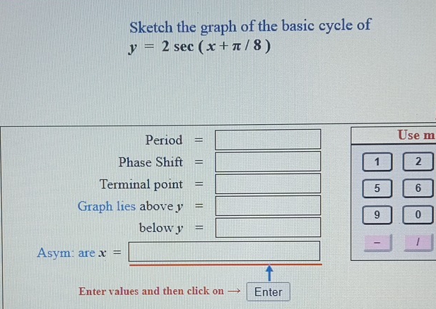 Sketch the graph of the basic cycle of
y=2sec (x+π /8)
Period =□ m
Phase Shift =□
Terminal point . =□
Graph lies above y=□
below y=□
Asym: are x= =□
+
Enter values and then click on Enter