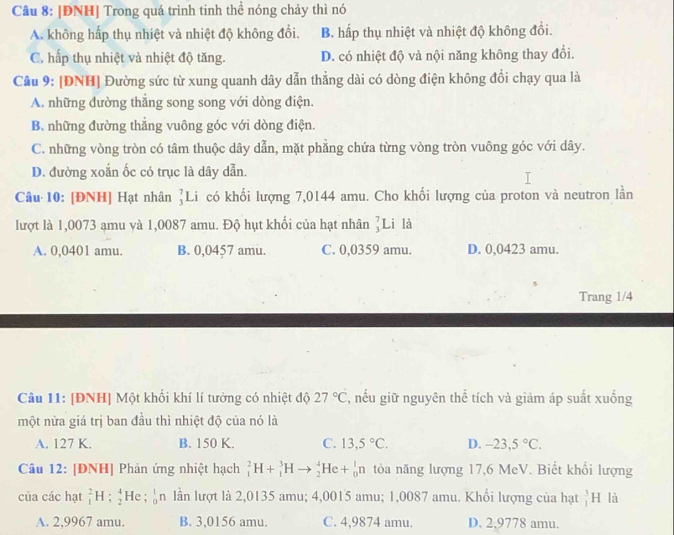 [ĐNH] Trong quá trình tinh thể nóng chảy thì nó
A. không hấp thụ nhiệt và nhiệt độ không đổi. B. hấp thụ nhiệt và nhiệt độ không đổi.
C. hấp thụ nhiệt và nhiệt độ tăng. D. có nhiệt độ và nội năng không thay đổi.
Câu 9: [ĐNH] Đường sức từ xung quanh dây dẫn thẳng dài có dòng điện không đổi chạy qua là
A. những đường thẳng song song với dòng điện.
B. những đường thẳng vuông góc với dòng điện.
C. những vòng tròn có tâm thuộc dây dẫn, mặt phẳng chứa từng vòng tròn vuông góc với dây.
D. đường xoắn ốc có trục là dây dẫn.
Câu 10: [ĐNH] Hạt nhân ]Li có khối lượng 7,0144 amu. Cho khối lượng của proton và neutron lần
lượt là 1,0073 amu yà 1,0087 amu. Độ hụt khối của hạt nhân ]Li là
A. 0,0401 amu. B. 0,0457 amu. C. 0,0359 amu. D. 0,0423 amu.
Trang 1/4
Câu 11: [ĐNH] Một khối khí lí tưởng có nhiệt độ 27°C ', nếu giữ nguyên thể tích và giảm áp suất xuống
một nửa giá trị ban đầu thì nhiệt độ của nó là
A. 127 K. B. 150 K. C. 13,5°C. D. -23,5°C.
Câu 12: [ĐNH] Phản ứng nhiệt hạch _1^2H+_1^3Hto _2^4He+_0^1n tỏòa năng lượng 17,6 MeV. Biết khối lượng
của các hạt _1^2H;_2^4He;_0^1n lần lượt là 2,0135 amu; 4,0015 amu; 1,0087 amu. Khổi lượng của hạt _1^3H là
A. 2,9967 amu. B. 3,0156 amu. C. 4,9874 amu. D. 2,9778 amu.