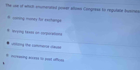 The use of which enumerated power allows Congress to regulate busines
A coining money for exchange
@ levying taxes on corporations
utilizing the commerce clause
@ increasing access to post offices