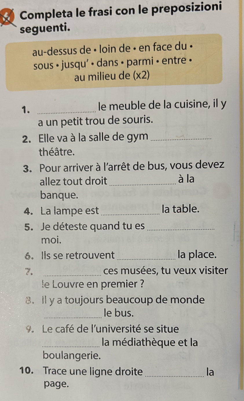 Completa le frasi con le preposizioni 
seguenti. 
au-dessus de • loin de • en face du • 
sous • jusqu' • dans • parmi • entre • 
au milieu de (x2) 
1._ 
le meuble de la cuisine, il y 
a un petit trou de souris. 
2. Elle va à la salle de gym_ 
théâtre. 
3. Pour arriver à l'arrêt de bus, vous devez 
allez tout droit_ à la 
banque. 
4. La lampe est_ la table. 
5. Je déteste quand tu es_ 
moi. 
6. Ils se retrouvent _la place. 
7. _ces musées, tu veux visiter 
le Louvre en premier ? 
8. lly a toujours beaucoup de monde 
_le bus. 
9. Le café de l'université se situe 
_la médiathèque et la 
boulangerie. 
10. Trace une ligne droite _la 
page.