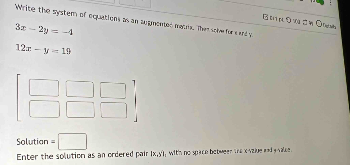 Write the system of equations as an augmented matrix. Then solve for x and y.
0/1 pt つ 100  99  Details
3x-2y=-4
12x-y=19
Solution =□
Enter the solution as an ordered pair (x,y) , with no space between the x-value and y-value.