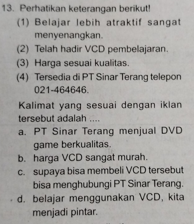 Perhatikan keterangan berikut!
(1) Belajar lebih atraktif sangat
menyenangkan.
(2) Telah hadir VCD pembelajaran.
(3) Harga sesuai kualitas.
(4) Tersedia di PT Sinar Terang telepon
021-464646.
Kalimat yang sesuai dengan iklan
tersebut adalah ....
a. PT Sinar Terang menjual DVD
game berkualitas.
b. harga VCD sangat murah.
c. supaya bisa membeli VCD tersebut
bisa menghubungi PT Sinar Terang.
d. belajar menggunakan VCD, kita
menjadi pintar.