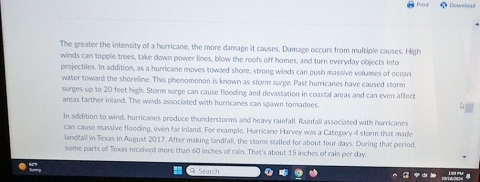 The greater the intensity of a hurricane, the more damage it causes. Damage occurs from multiple causes. High 
winds can topple trees, take down power lines, blow the roofs off homes, and turn everyday objects into 
projectiles. In addition, as a hurricane moves toward shore, strong winds can push massive volumes of ocean 
water toward the shoreline. This phenomenon is known as srorm surge. Past hurricanes have caused storm 
surges up to 20 feet high. Storm surge can cause flooding and devastation in coastal areas and can even affect 
areas farther inland. The winds associated with hurricanes can spawn tomadoes. 
In addition to wind, hurricanes produce thunderstorms and heavy rainfall, Rainfall associated with hurricanes 
can cause massive flooding, even far inland. For example, Hurricane Harvey was a Category 4 storm that made 
landfall in Texas in August 2017. After making landfall, the stome stalled for about four days. During that period. 
some parts of Texas received more than 60 inches of rain. That's about 15 inches of rain per day. 
G Search