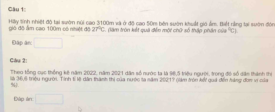 Hãy tính nhiệt độ tại sườn núi cao 3100m và ở độ cao 50m bên sườn khuất gió ẩm. Biết rằng tại sườn đón 
gió độ ẩm cao 100m có nhiệt độ 27°C. (làm tròn kết quả đến một chữ số thập phân của^0C). 
Đáp án: 
Câu 2: 
Theo tổng cục thống kê năm 2022, năm 2021 dân số nước ta là 98,5 triệu người, trong đó số dân thành thị 
là 36, 6 triệu người. Tính tỉ lệ dân thành thị của nước ta năm 2021? (làm tròn kết quả đến hàng đơn vị của
%). 
Đáp án: