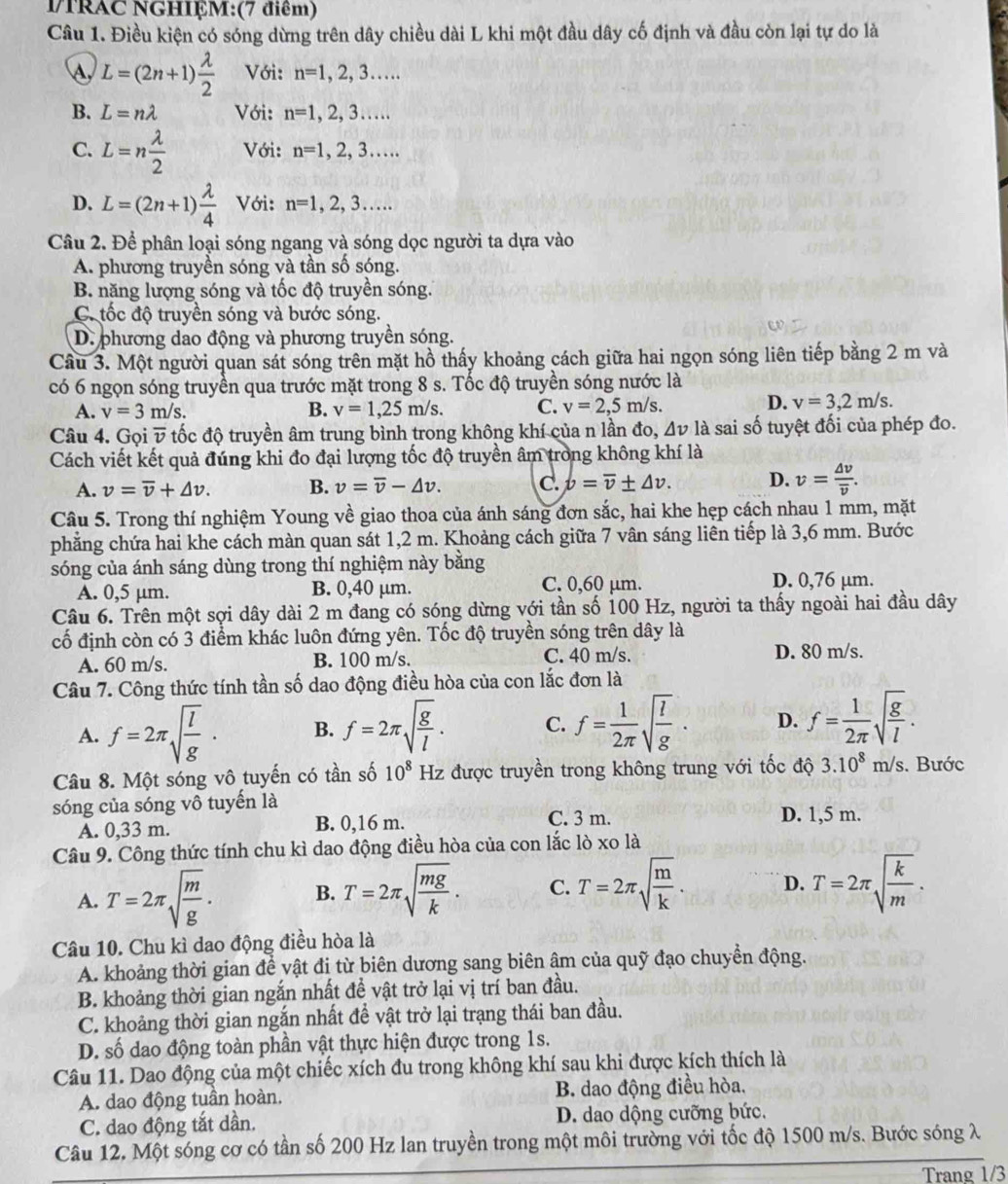 MTRAC NGHIỆM:(7 điểm)
Câu 1. Điều kiện có sóng dừng trên dây chiều dài L khi một đầu dây cố định và đầu còn lại tự do là
L=(2n+1) lambda /2  Với: n=1,2,3...
B. L=nlambda Với: n=1,2,3...
C. L=n lambda /2  Với: n=1,2,3...
D. L=(2n+1) lambda /4  Với: n=1,2,3...
Câu 2. Để phân loại sóng ngang và sóng dọc người ta dựa vào
A. phương truyền sóng và tần số sóng.
B. năng lượng sóng và tốc độ truyền sóng.
C. tốc độ truyền sóng và bước sóng.
D. phương dao động và phương truyền sóng.
Câu 3. Một người quan sát sóng trên mặt hồ thấy khoảng cách giữa hai ngọn sóng liên tiếp bằng 2 m và
có 6 ngọn sóng truyền qua trước mặt trong 8 s. Tốc độ truyền sóng nước là
D.
A. v=3m/s. B. v=1,25m/s. C. v=2,5m/s. v=3,2m/s.
Câu 4. Gọi overline v tốc độ truyền âm trung bình trong không khí của n lần đo, Δν là sai số tuyệt đối của phép đo.
Cách viết kết quả đúng khi đo đại lượng tốc độ truyền âm trong không khí là
A. v=overline v+△ v. B. v=overline v-△ v. C. b=overline v± △ v. D. v=frac △ voverline v.
Câu 5. Trong thí nghiệm Young về giao thoa của ánh sáng đơn sắc, hai khe hẹp cách nhau 1 mm, mặt
phẳng chứa hai khe cách màn quan sát 1,2 m. Khoảng cách giữa 7 vân sáng liên tiếp là 3,6 mm. Bước
sóng của ánh sáng dùng trong thí nghiệm này bằng
A. 0,5 μm. B. 0,40 µm.
C. 0,60 μm. D. 0,76 μm.
Câu 6. Trên một sợi dây dài 2 m đang có sóng dừng với tần số 100 Hz, người ta thấy ngoài hai đầu dây
cố định còn có 3 điểm khác luôn đứng yên. Tốc độ truyền sóng trên dây là
A. 60 m/s. B. 100 m/s. C. 40 m/s.
D. 80 m/s.
Câu 7. Công thức tính tần số dao động điều hòa của con lắc đơn là
A. f=2π sqrt(frac l)g· B. f=2π sqrt(frac g)l. C. f= 1/2π  sqrt(frac l)g. D. f= 1/2π  sqrt(frac g)l.
Câu 8. Một sóng vô tuyến có tần số 10^8 Hz được truyền trong không trung với tốc độ 3.10^8m/s. Bước
sóng của sóng vô tuyến là D. 1,5 m.
A. 0,33 m. B. 0,16 m.
C. 3 m.
Câu 9. Công thức tính chu kì dao động điều hòa của con lắc lò xo là
A. T=2π sqrt(frac m)g. B. T=2π sqrt(frac mg)k. C. T=2π sqrt(frac m)k. D. T=2π sqrt(frac k)m.
Câu 10. Chu kì dao động điều hòa là
A. khoảng thời gian để vật đị từ biên dương sang biên âm của quỹ đạo chuyển động.
B. khoảng thời gian ngắn nhất đề vật trở lại vị trí ban đầu.
C. khoảng thời gian ngắn nhất đề vật trở lại trạng thái ban đầu.
D. số dao động toàn phần vật thực hiện được trong 1s.
Câu 11. Dao động của một chiếc xích đu trong không khí sau khi được kích thích là
A. dao động tuần hoàn. B. dao động điều hòa,
C. dao động tắt dần. D. dao dộng cưỡng bức.
Câu 12. Một sóng cơ có tần số 200 Hz lan truyền trong một môi trường với tốc độ 1500 m/s. Bước sóng λ
Trang 1/3