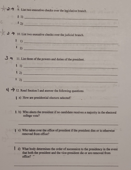 21 9. List two executive checks over the legislative branch. 
_ 
I 1) 
_ 
l2) 
10. List two executive checks over the judicial branch. 
1) 
_ 
2) 
_ 
11. List three of the powers and duties of the president. 
_ 
1) 
2) 
_ 
_ 
3) 
12. Read Section I and answer the following questions. 
a) How are presidential electors selected? 
_ 
( b) Who elects the president if no candidate receives a majority in the electoral 
college vote? 
_ 
c) Who takes over the office of president if the president dies or is otherwise 
removed from office? 
_ 
d) What body determines the order of succession to the presidency in the event 
that both the president and the vice-president die or are removed from 
office? " 
_